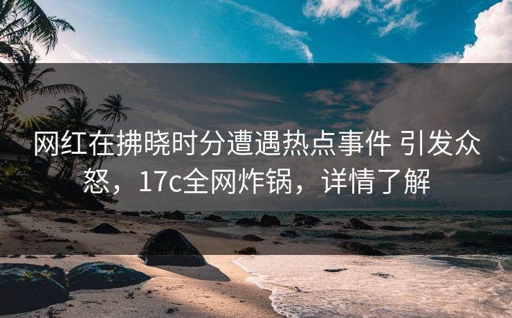 详细阅读:网红在拂晓时分遭遇热点事件 引发众怒,17c全网炸锅,详情了解 网红在拂晓时分遭遇热点事件 引发众怒,17c全网炸锅,详情了解