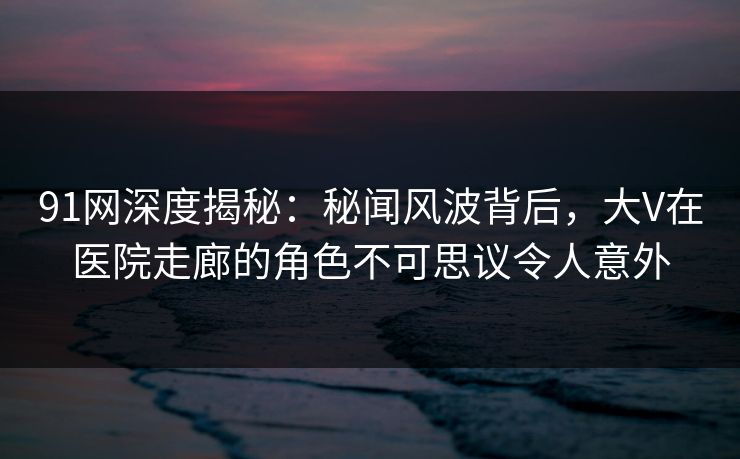 详细阅读:91网深度揭秘:秘闻风波背后,大V在医院走廊的角色不可思议令人意外 91网深度揭秘:秘闻风波背后,大V在医院走廊的角色不可思议令人意外