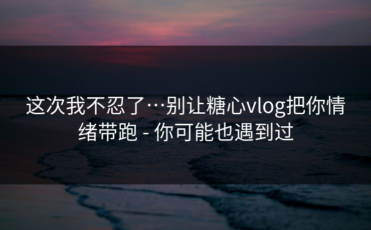 详细阅读:这次我不忍了…别让糖心vlog把你情绪带跑 - 你可能也遇到过 这次我不忍了…别让糖心vlog把你情绪带跑 - 你可能也遇到过