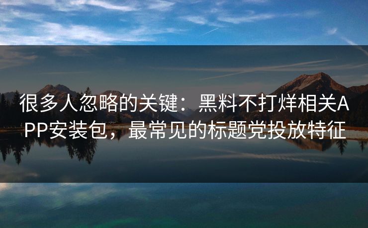 详细阅读:很多人忽略的关键:黑料不打烊相关APP安装包,最常见的标题党投放特征 很多人忽略的关键:黑料不打烊相关APP安装包,最常见的标题党投放特征