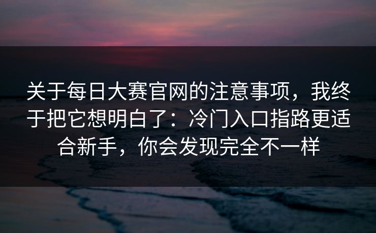 关于每日大赛官网的注意事项，我终于把它想明白了：冷门入口指路更适合新手，你会发现完全不一样