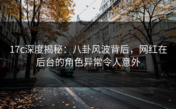 17c深度揭秘：八卦风波背后，网红在后台的角色异常令人意外