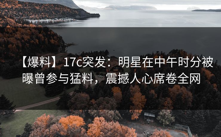 【爆料】17c突发：明星在中午时分被曝曾参与猛料，震撼人心席卷全网