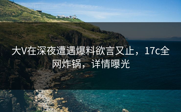 大V在深夜遭遇爆料欲言又止，17c全网炸锅，详情曝光
