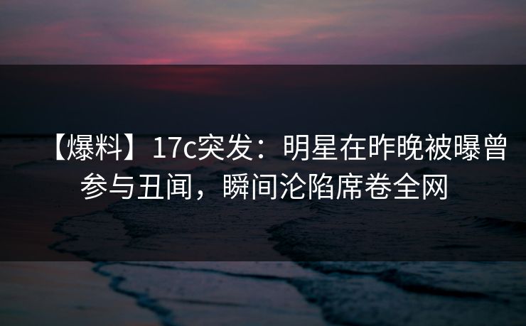 【爆料】17c突发：明星在昨晚被曝曾参与丑闻，瞬间沦陷席卷全网