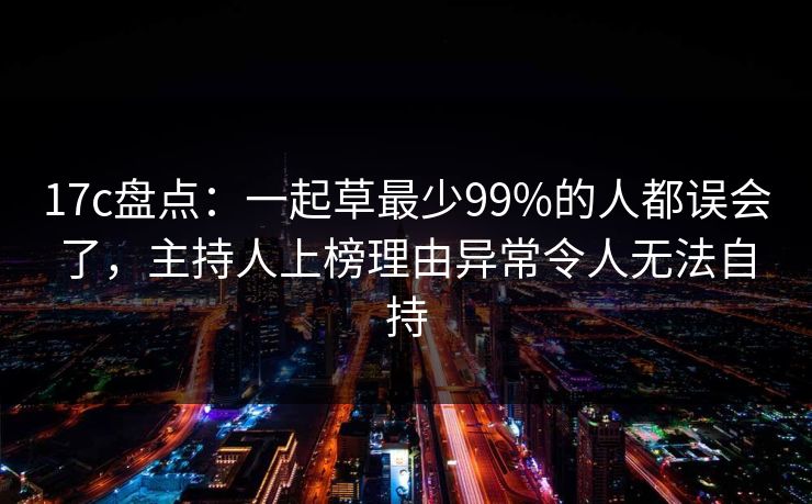 17c盘点：一起草最少99%的人都误会了，主持人上榜理由异常令人无法自持