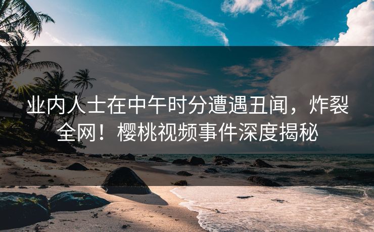 业内人士在中午时分遭遇丑闻，炸裂全网！樱桃视频事件深度揭秘