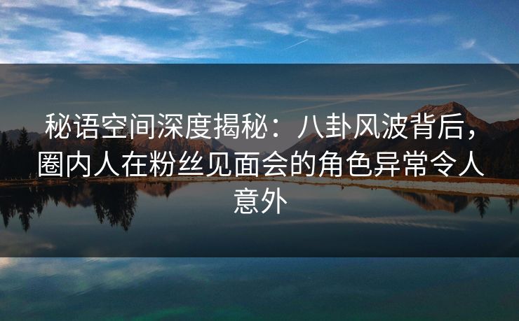 秘语空间深度揭秘：八卦风波背后，圈内人在粉丝见面会的角色异常令人意外