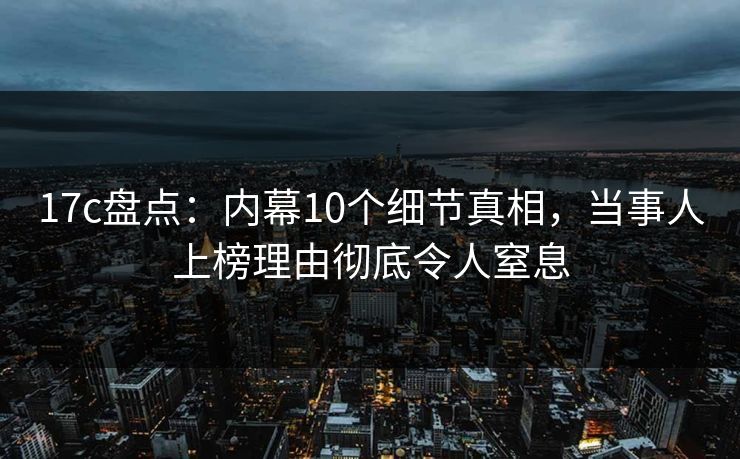 17c盘点：内幕10个细节真相，当事人上榜理由彻底令人窒息