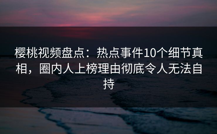 樱桃视频盘点：热点事件10个细节真相，圈内人上榜理由彻底令人无法自持