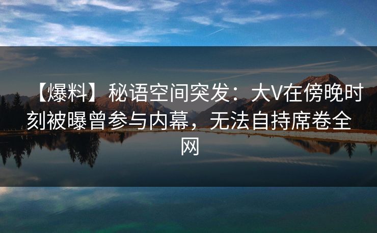 【爆料】秘语空间突发：大V在傍晚时刻被曝曾参与内幕，无法自持席卷全网