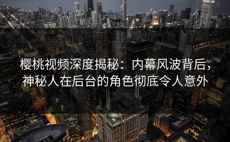 樱桃视频深度揭秘：内幕风波背后，神秘人在后台的角色彻底令人意外