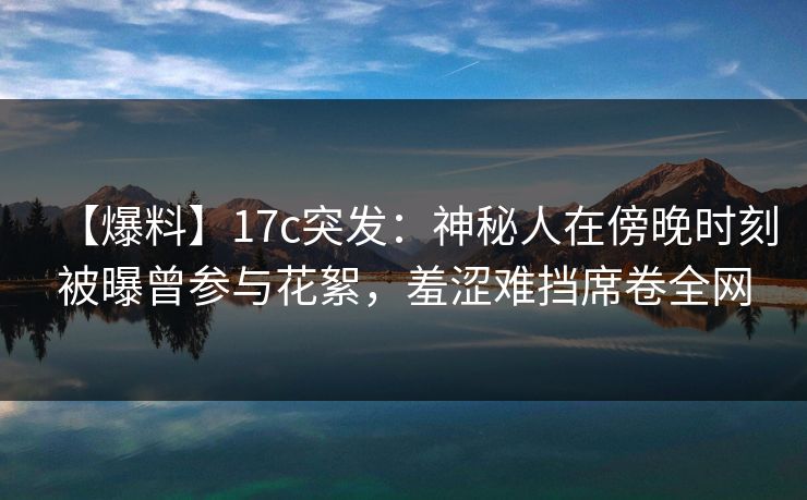 【爆料】17c突发：神秘人在傍晚时刻被曝曾参与花絮，羞涩难挡席卷全网