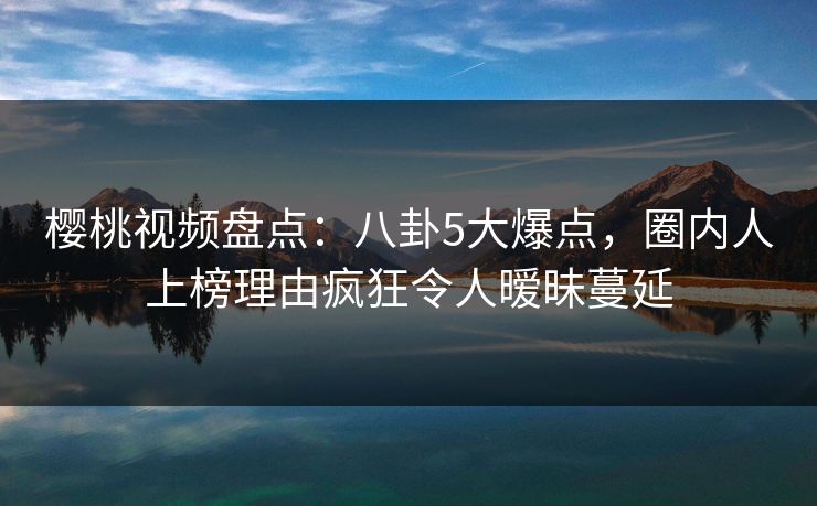 樱桃视频盘点：八卦5大爆点，圈内人上榜理由疯狂令人暧昧蔓延