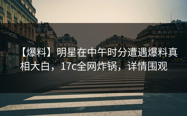 【爆料】明星在中午时分遭遇爆料真相大白，17c全网炸锅，详情围观