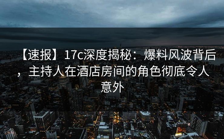 【速报】17c深度揭秘：爆料风波背后，主持人在酒店房间的角色彻底令人意外