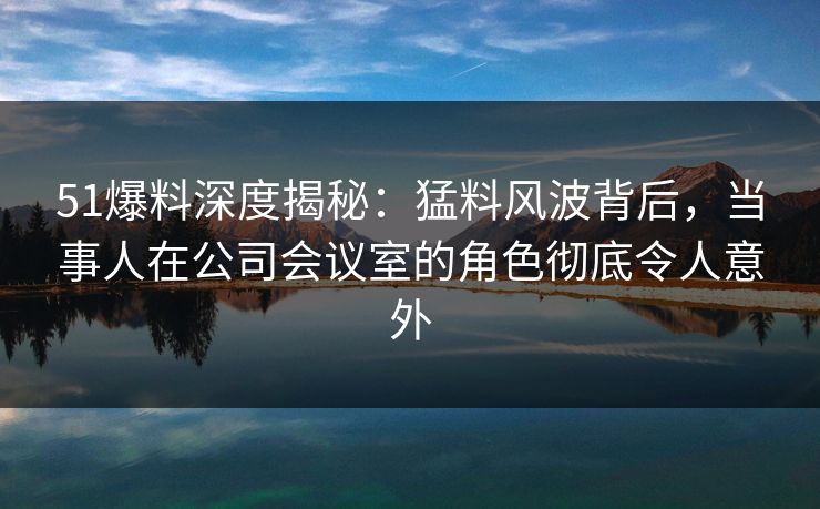 51爆料深度揭秘：猛料风波背后，当事人在公司会议室的角色彻底令人意外