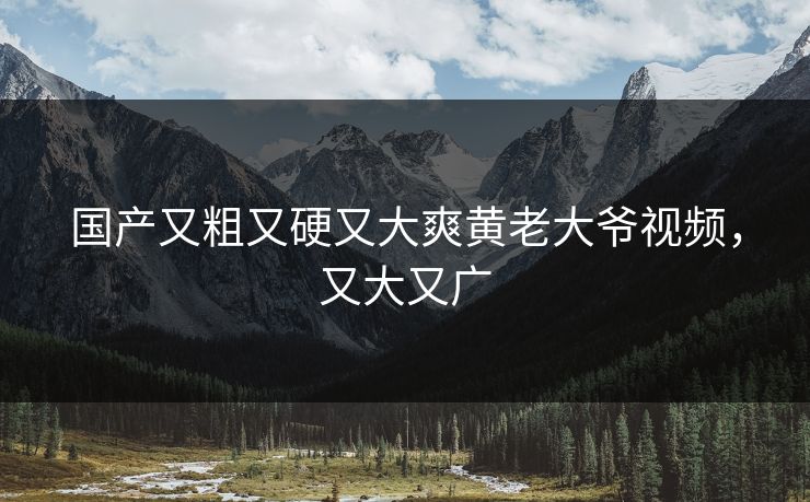 国产又粗又硬又大爽黄老大爷视频，又大又广