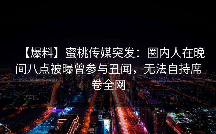 【爆料】蜜桃传媒突发：圈内人在晚间八点被曝曾参与丑闻，无法自持席卷全网
