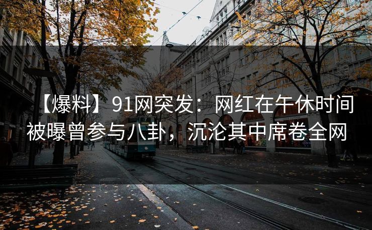 【爆料】91网突发：网红在午休时间被曝曾参与八卦，沉沦其中席卷全网