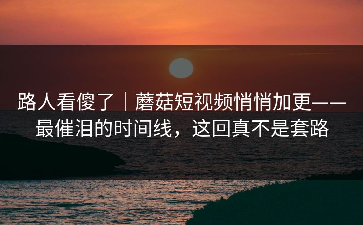 路人看傻了｜蘑菇短视频悄悄加更——最催泪的时间线，这回真不是套路