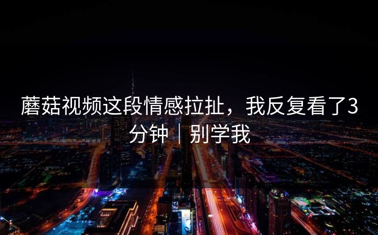 蘑菇视频这段情感拉扯，我反复看了3分钟｜别学我