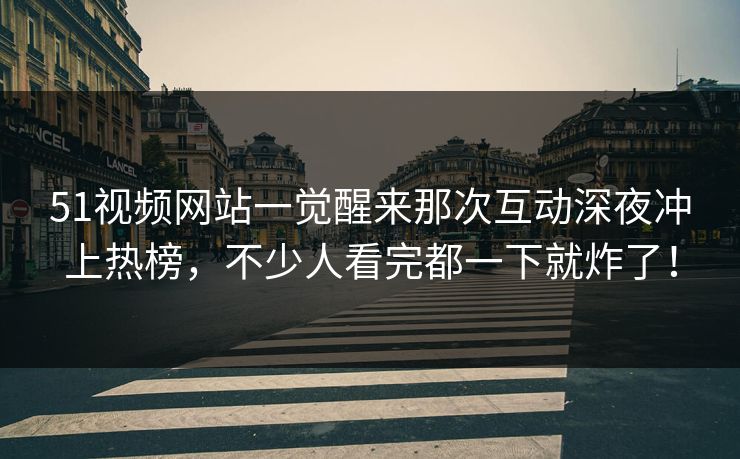 51视频网站一觉醒来那次互动深夜冲上热榜，不少人看完都一下就炸了！