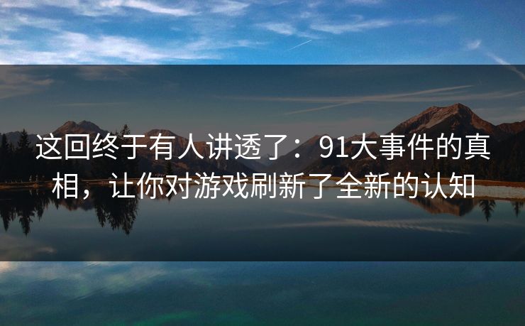 这回终于有人讲透了：91大事件的真相，让你对游戏刷新了全新的认知