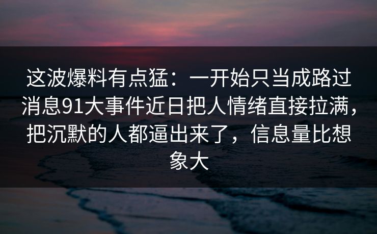 这波爆料有点猛：一开始只当成路过消息91大事件近日把人情绪直接拉满，把沉默的人都逼出来了，信息量比想象大