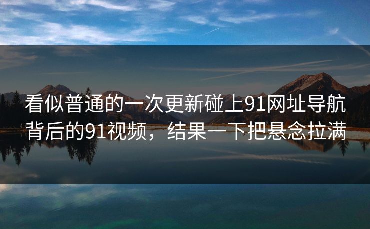 看似普通的一次更新碰上91网址导航背后的91视频，结果一下把悬念拉满